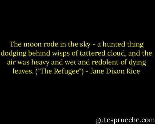The moon rode in the sky - a hunted thing dodging behind wisps of tattered cloud, and the air was heavy and wet and redolent of dying leaves. ("The Refugee") - Jane Dixon Rice