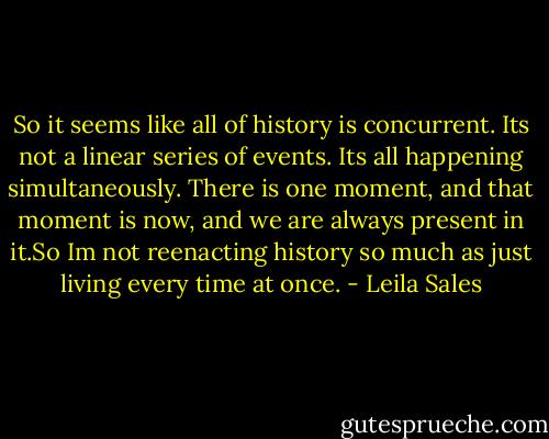 So it seems like all of history is concurrent. Its not a linear series of events. Its all happening simultaneously. There is one moment, and that moment is now, and we are always present in it.So Im not reenacting history so much as just living every time at once. - Leila Sales