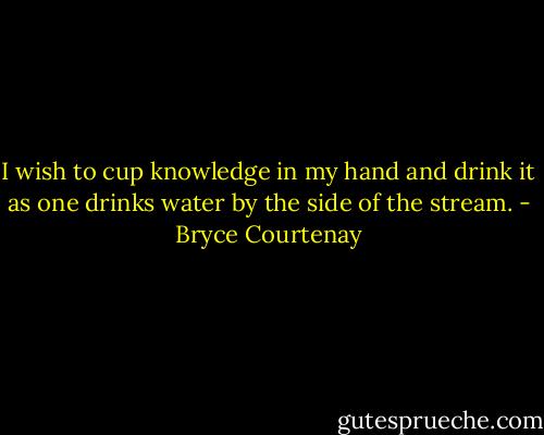 I wish to cup knowledge in my hand and drink it as one drinks water by the side of the stream. - Bryce Courtenay