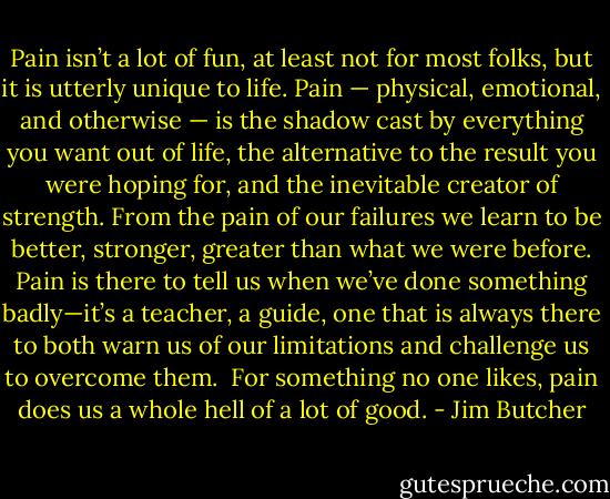 Pain isn’t a lot of fun, at least not for most folks, but it is utterly unique to life. Pain — physical, emotional, and otherwise — is the shadow cast by everything you want out of life, the alternative to the result you were hoping for, and the inevitable creator of strength. From the pain of our failures we learn to be better, stronger, greater than what we were before. Pain is there to tell us when we’ve done something badly—it’s a teacher, a guide, one that is always there to both warn us of our limitations and challenge us to overcome them.<br /><br />For something no one likes, pain does us a whole hell of a lot of good. - Jim Butcher