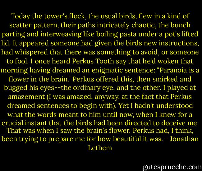 Today the tower's flock, the usual birds, flew in a kind of scatter pattern, their paths intricately chaotic, the bunch parting and interweaving like boiling pasta under a pot's lifted lid. It appeared someone had given the birds new instructions, had whispered that there was something to avoid, or someone to fool. I once heard Perkus Tooth say that he'd woken that morning having dreamed an enigmatic sentence: "Paranoia is a flower in the brain." Perkus offered this, then smirked and bugged his eyes--the ordinary eye, and the other. I played at amazement (I was amazed, anyway, at the fact that Perkus dreamed sentences to begin with). Yet I hadn't understood what the words meant to him until now, when I knew for a crucial instant that the birds had been directed to deceive me. That was when I saw the brain's flower. Perkus had, I think, been trying to prepare me for how beautiful it was. - Jonathan Lethem