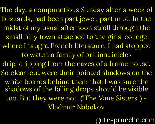 The day, a compunctious Sunday after a week of blizzards, had been part jewel, part mud. In the midst of my usual afternoon stroll through the small hilly town attached to the girls' college where I taught French literature, I had stopped to watch a family of brilliant icicles drip-dripping from the eaves of a frame house. So clear-cut were their pointed shadows on the white boards behind them that I was sure the shadows of the falling drops should be visible too. But they were not. ("The Vane Sisters") - Vladimir Nabokov