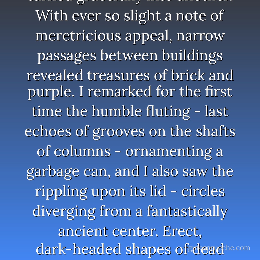 This twinned twinkle was delightful but not completely satisfying; or rather it only sharpened my appetite for other tidbits of light and shade, and I walked on in a state of raw awareness that seemed to transform the whole of my being into one big eyeball rolling in the world's socket.<br /><br />Through peacocked lashes I saw the dazzling diamond reflection of the low sun on the round back of a parked automobile. To all kinds of things a vivid pictorial sense had been restored by the sponge of the thaw. Water in overlapping festoons flowed down one sloping street and turned gracefully into another. With ever so slight a note of meretricious appeal, narrow passages between buildings revealed treasures of brick and purple. I remarked for the first time the humble fluting - last echoes of grooves on the shafts of columns - ornamenting a garbage can, and I also saw the rippling upon its lid - circles diverging from a fantastically ancient center. Erect, dark-headed shapes of dead snow (left by the blades of a bulldozer last Friday) were lined up like rudimentary penguins along the curbs, above the brilliant vibration of live gutters. <br /><br />I walked up, and I walked down, and I walked straight into a delicately dying sky, and finally the sequence of observed and observant things brought me, at my usual eating time, to a street so distant from my usual eating place that I decided to try a restaurant which stood on the fringe of the town. Night had fallen without sound or ceremony when I came out again. ("The Vane Sisters") - Vladimir Nabokov