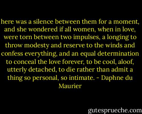 here was a silence between them for a moment, and she wondered if all women, when in love, were torn between two impulses, a longing to throw modesty and reserve to the winds and confess everything, and an equal determination to conceal the love forever, to be cool, aloof, utterly detached, to die rather than admit a thing so personal, so intimate. - Daphne du Maurier