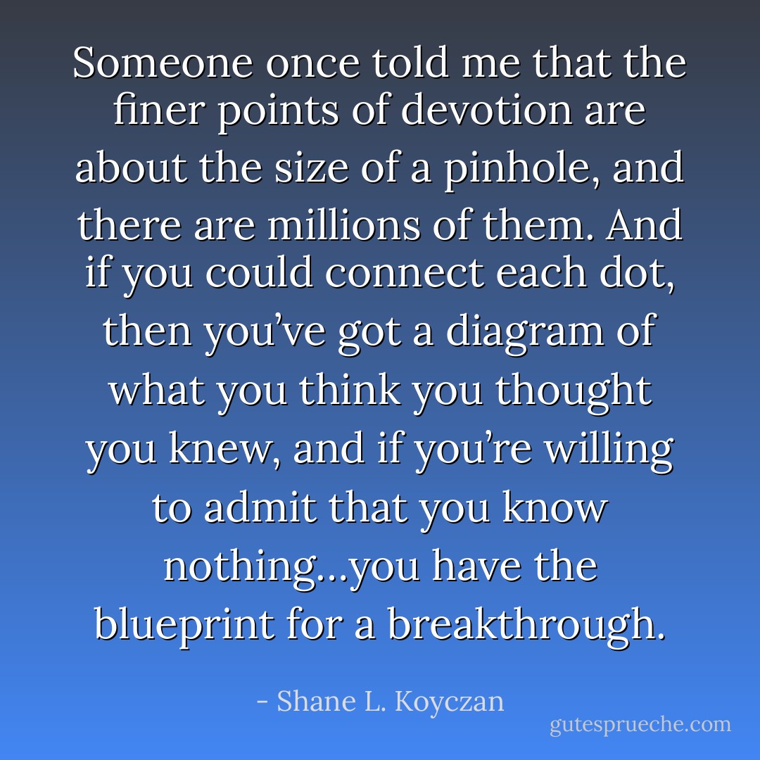 Someone once told me that the finer points of devotion are about the size of a pinhole, and there are millions of them. And if you could connect each dot, then you’ve got a diagram of what you think you thought you knew, and if you’re willing to admit that you know nothing…you have the blueprint for a breakthrough. - Shane L. Koyczan