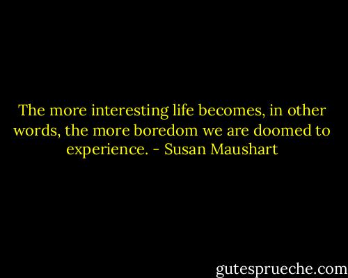 The more interesting life becomes, in other words, the more boredom we are doomed to experience. - Susan Maushart