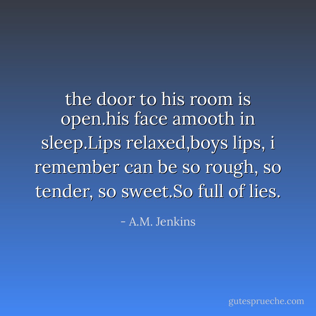 the door to his room is open.his face amooth in sleep.Lips relaxed,boys lips, i remember can be so rough, so tender, so sweet.So full of lies. - A.M. Jenkins
