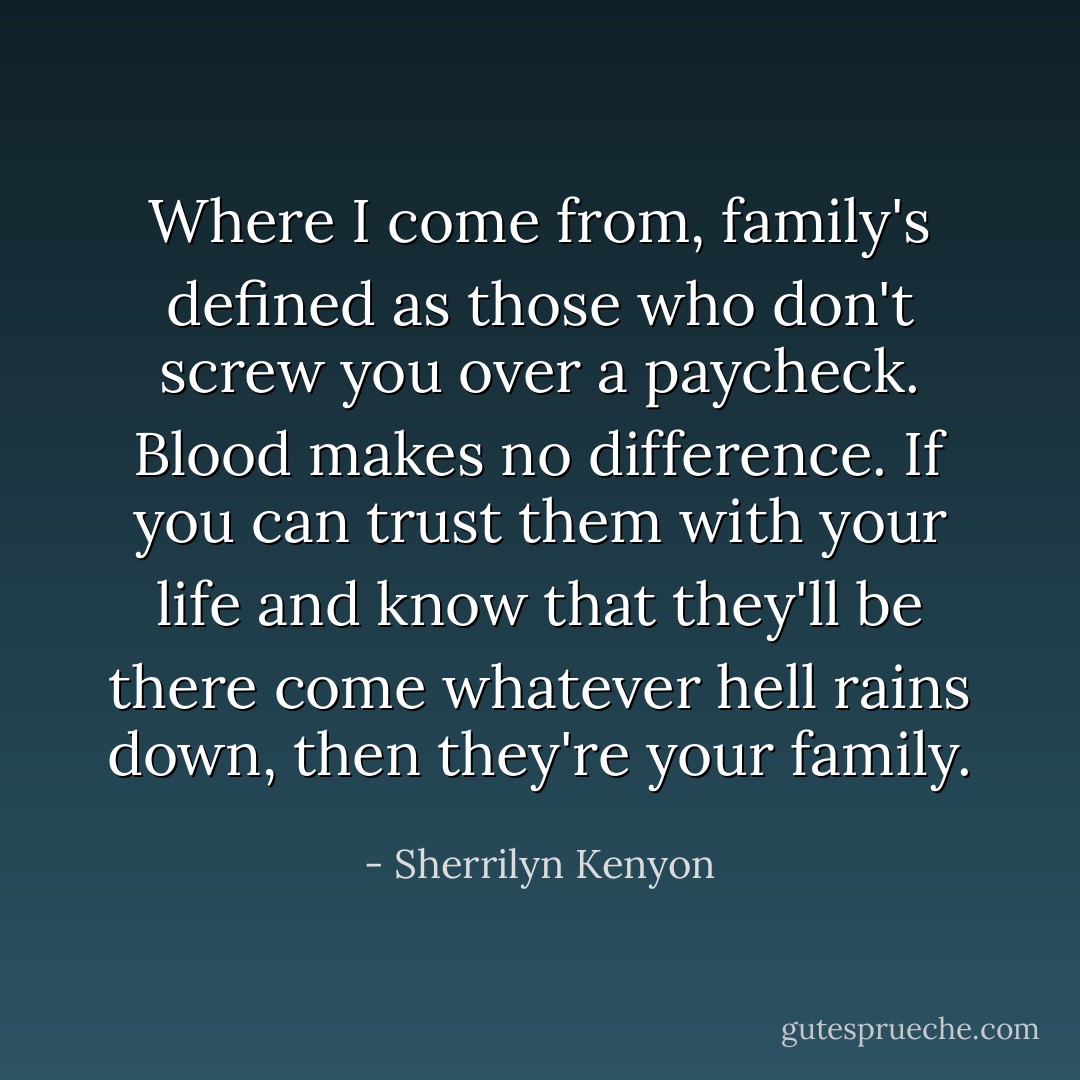 Where I come from, family's defined as those who don't screw you over a paycheck. Blood makes no difference. If you can trust them with your life and know that they'll be there come whatever hell rains down, then they're your family. - Sherrilyn Kenyon