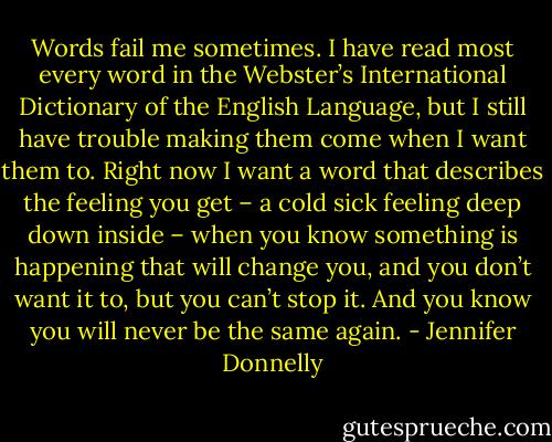 Words fail me sometimes. I have read most every word in the Webster’s International Dictionary of the English Language, but I still have trouble making them come when I want them to. Right now I want a word that describes the feeling you get – a cold sick feeling deep down inside – when you know something is happening that will change you, and you don’t want it to, but you can’t stop it. And you know you will never be the same again. - Jennifer Donnelly