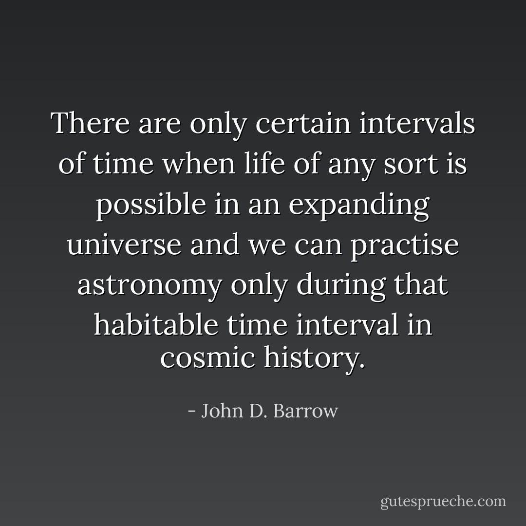 There are only certain intervals of time when life of any sort is possible in an expanding universe and we can practise astronomy only during that habitable time interval in cosmic history. - John D. Barrow
