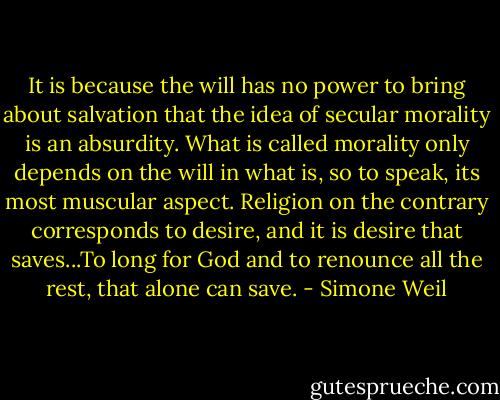 It is because the will has no power to bring about salvation that the idea of secular morality is an absurdity. What is called morality only depends on the will in what is, so to speak, its most muscular aspect. Religion on the contrary corresponds to desire, and it is desire that saves...To long for God and to renounce all the rest, that alone can save. - Simone Weil