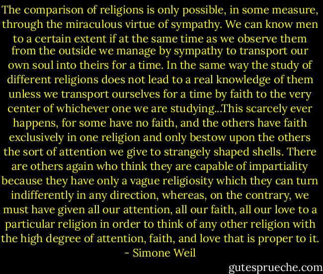 The comparison of religions is only possible, in some measure, through the miraculous virtue of sympathy. We can know men to a certain extent if at the same time as we observe them from the outside we manage by sympathy to transport our own soul into theirs for a time. In the same way the study of different religions does not lead to a real knowledge of them unless we transport ourselves for a time by faith to the very center of whichever one we are studying...This scarcely ever happens, for some have no faith, and the others have faith exclusively in one religion and only bestow upon the others the sort of attention we give to strangely shaped shells. There are others again who think they are capable of impartiality because they have only a vague religiosity which they can turn indifferently in any direction, whereas, on the contrary, we must have given all our attention, all our faith, all our love to a particular religion in order to think of any other religion with the high degree of attention, faith, and love that is proper to it. - Simone Weil