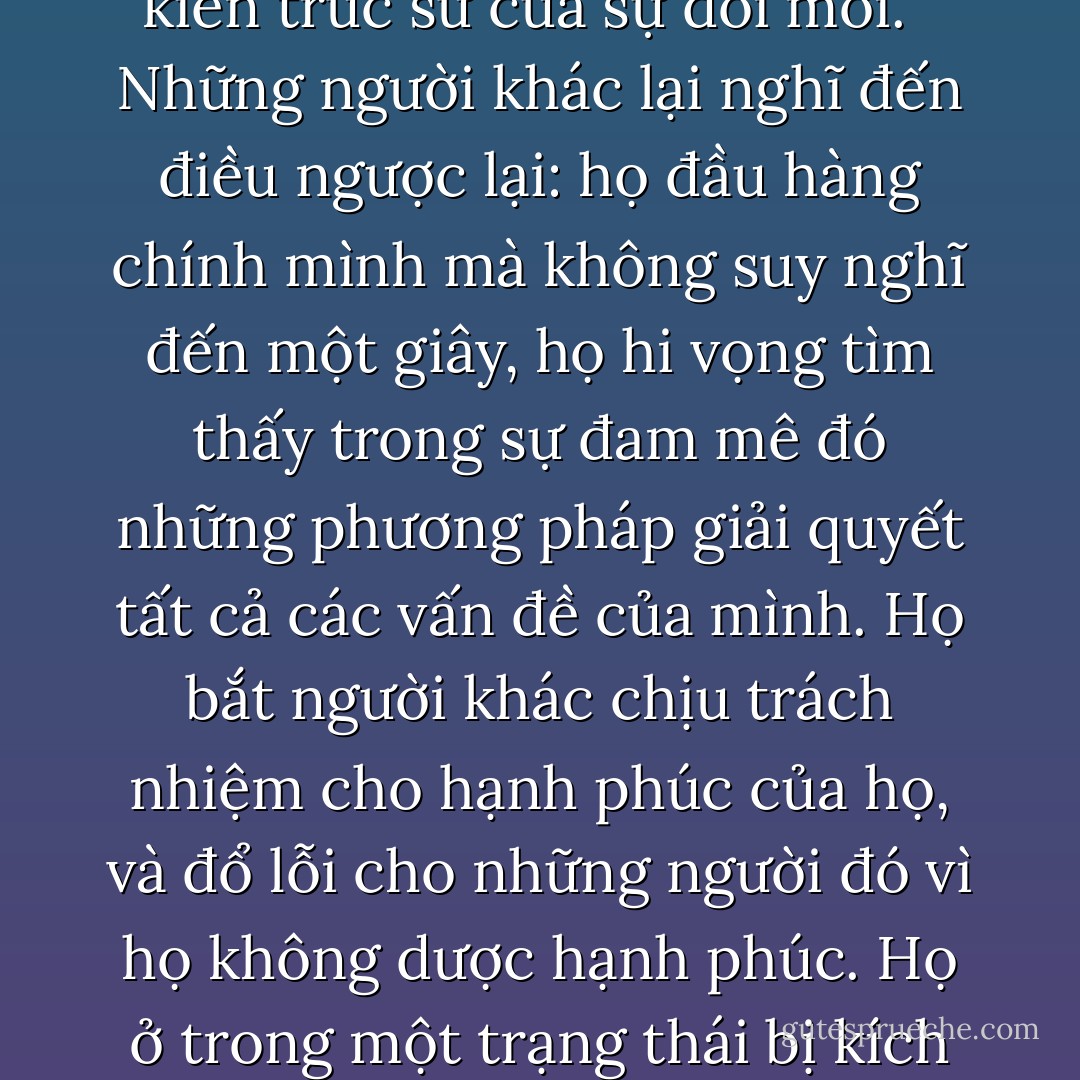 Không ai muốn cuộc đời của mình bị ném vào sự hỗn loạn cả. Đó là lý do nhiều người kiềm giữ mối đe dọa này dưới mức kiểm soát được, và đó là cách để họ có khả năng chống đỡ cho một ngôi nhà hay một cấu trúc đã bị mục nát. Họ là kiến trúc sư của sự đổi mới. <br /><br />Những người khác lại nghĩ đến điều ngược lại: họ đầu hàng chính mình mà không suy nghĩ đến một giây, họ hi vọng tìm thấy trong sự đam mê đó những phương pháp giải quyết tất cả các vấn đề của mình. Họ bắt người khác chịu trách nhiệm cho hạnh phúc của họ, và đổ lỗi cho những người đó vì họ không dược hạnh phúc. Họ ở trong một trạng thái bị kích động vì điều kỳ diệu đã xảy ra hay chán nản vì những điều không mong đợi vừa phá hủy tất cả.<br /><br />Kiềm giữ sự đam mê, hay đầu hàng nó một cách mù quáng—cách nào ít tiêu cực nhất?<br /><br />Tôi không biết. - Paulo Coelho