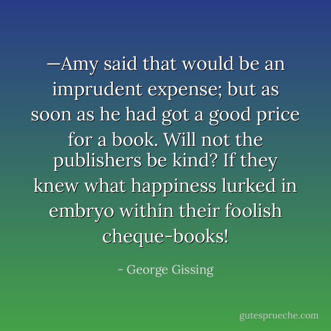 —Amy said that would be an imprudent expense; but as soon as he had got a good price for a book. Will not the publishers be kind? If they knew what happiness lurked in embryo within their foolish cheque-books! - George Gissing