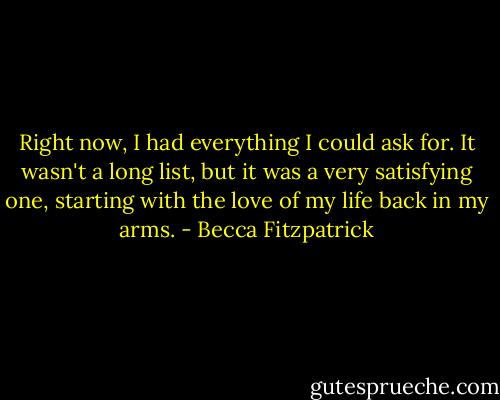 Right now, I had everything I could ask for. It wasn't a long list, but it was a very satisfying one, starting with the love of my life back in my arms. - Becca Fitzpatrick