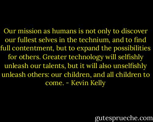 Our mission as humans is not only to discover our fullest selves in the technium, and to find full contentment, but to expand the possibilities for others. Greater technology will selfishly unleash our talents, but it will also unselfishly unleash others: our children, and all children to come. - Kevin Kelly