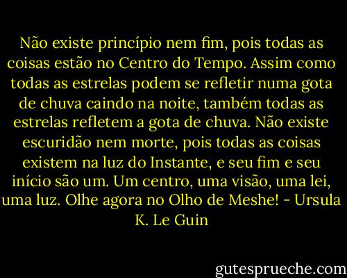 Não existe princípio nem fim, pois todas as coisas estão no Centro do Tempo. Assim como todas as estrelas podem se refletir numa gota de chuva caindo na noite, também todas as estrelas refletem a gota de chuva. Não existe escuridão nem morte, pois todas as coisas existem na luz do Instante, e seu fim e seu início são um. Um centro, uma visão, uma lei, uma luz. Olhe agora no Olho de Meshe! - Ursula K. Le Guin
