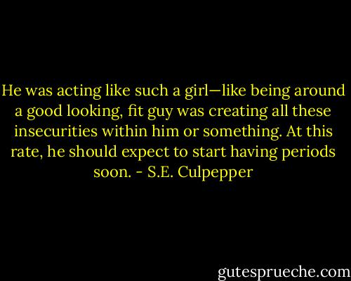 He was acting like such a girl—like being around a good looking, fit guy was creating all these insecurities within him or something. At this rate, he should expect to start having periods soon. - S.E. Culpepper