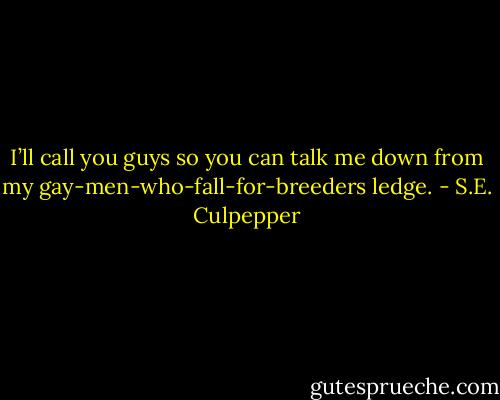 I’ll call you guys so you can talk me down from my gay-men-who-fall-for-breeders ledge. - S.E. Culpepper