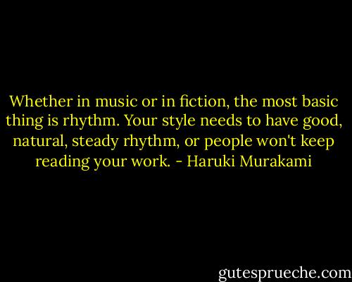 Whether in music or in fiction, the most basic thing is rhythm. Your style needs to have good, natural, steady rhythm, or people won't keep reading your work. - Haruki Murakami