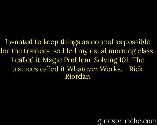 I wanted to keep things as normal as possible for the trainees, so I led my usual morning class. I called it Magic Problem-Solving 101. The trainees called it Whatever Works. - Rick Riordan