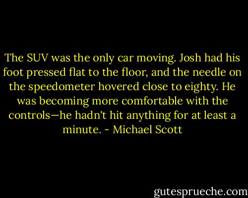 The SUV was the only car moving. Josh had his foot pressed flat to the floor, and the needle on the speedometer hovered close to eighty. He was becoming more comfortable with the controls—he hadn't hit anything for at least a minute. - Michael Scott