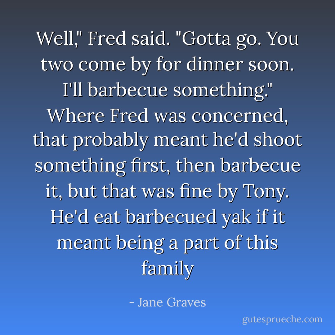Well," Fred said. "Gotta go. You two come by for dinner soon. I'll barbecue something."<br />Where Fred was concerned, that probably meant he'd shoot something first, then barbecue it, but that was fine by Tony. He'd eat barbecued yak if it meant being a part of this family - Jane Graves
