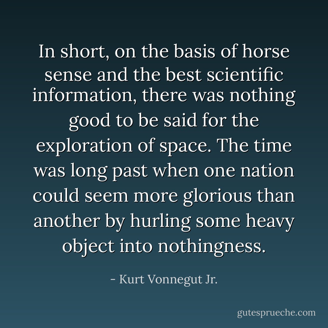 In short, on the basis of horse sense and the best scientific information, there was nothing good to be said for the exploration of space. The time was long past when one nation could seem more glorious than another by hurling some heavy object into nothingness. - Kurt Vonnegut Jr.