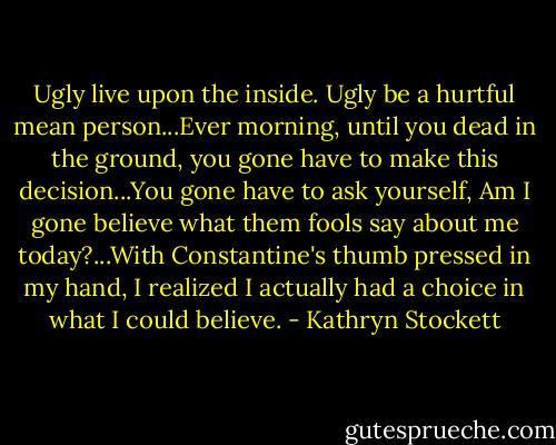 Ugly live upon the inside. Ugly be a hurtful mean person...Ever morning, until you dead in the ground, you gone have to make this decision...You gone have to ask yourself, Am I gone believe what them fools say about me today?...With Constantine's thumb pressed in my hand, I realized I actually had a choice in what I could believe. - Kathryn Stockett