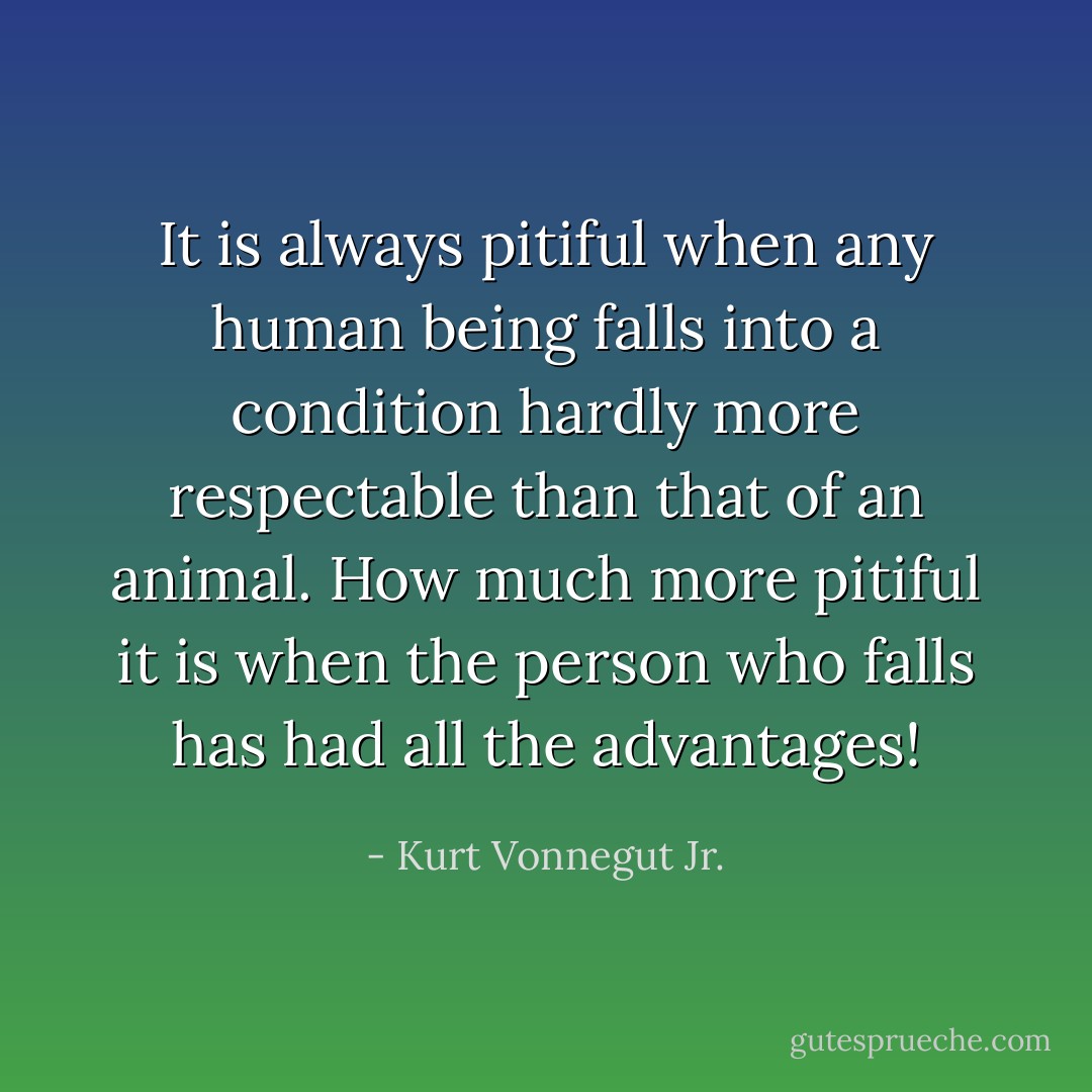 It is always pitiful when any human being falls into a condition hardly more respectable than that of an animal. How much more pitiful it is when the person who falls has had all the advantages! - Kurt Vonnegut Jr.