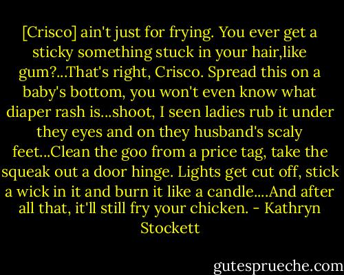 [Crisco] ain't just for frying. You ever get a sticky something stuck in your hair,like gum?...That's right, Crisco. Spread this on a baby's bottom, you won't even know what diaper rash is...shoot, I seen ladies rub it under they eyes and on they husband's scaly feet...Clean the goo from a price tag, take the squeak out a door hinge. Lights get cut off, stick a wick in it and burn it like a candle....And after all that, it'll still fry your chicken. - Kathryn Stockett
