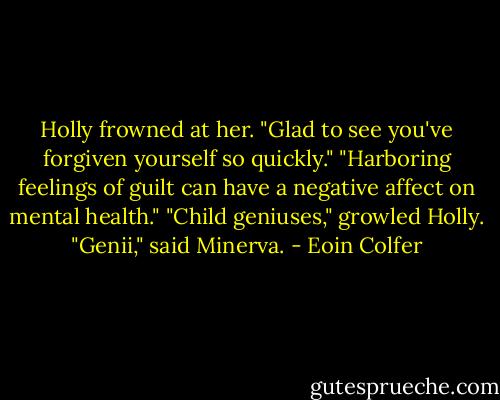 Holly frowned at her. "Glad to see you've forgiven yourself so quickly."<br />"Harboring feelings of guilt can have a negative affect on mental health."<br />"Child geniuses," growled Holly.<br />"Genii," said Minerva. - Eoin Colfer