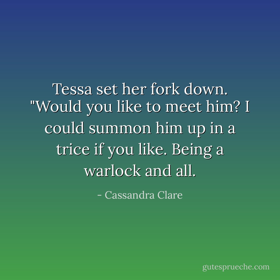 Tessa set her fork down. "Would you like to meet him? I could summon him up in a trice if you like. Being a warlock and all. - Cassandra Clare
