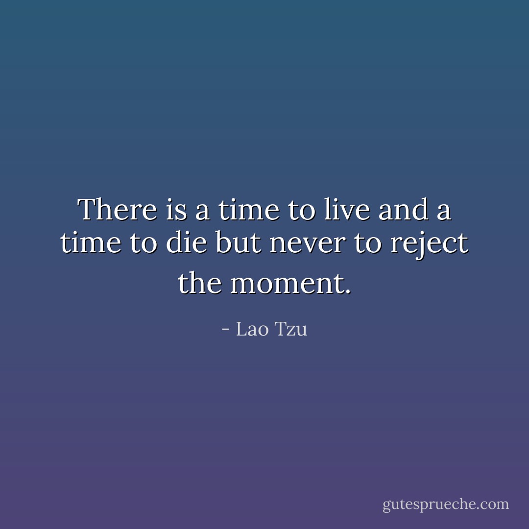 There is<br />a time to live<br />and a time to die<br />but never to reject the moment. - Lao Tzu