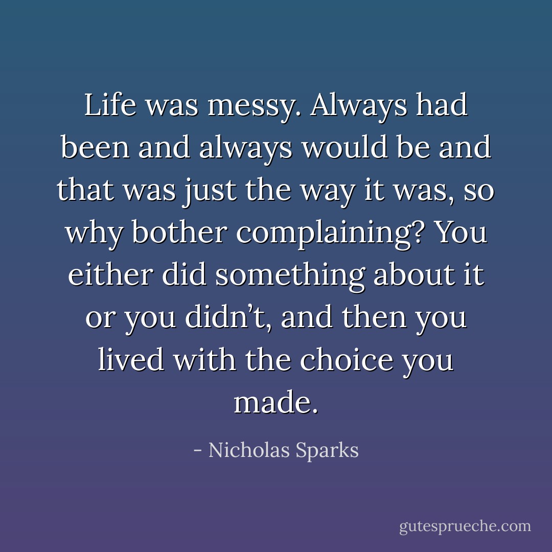 Life was messy. Always had been and always would be and that was just the way it was, so why bother complaining? You either did something about it or you didn’t, and then you lived with the choice you made. - Nicholas Sparks