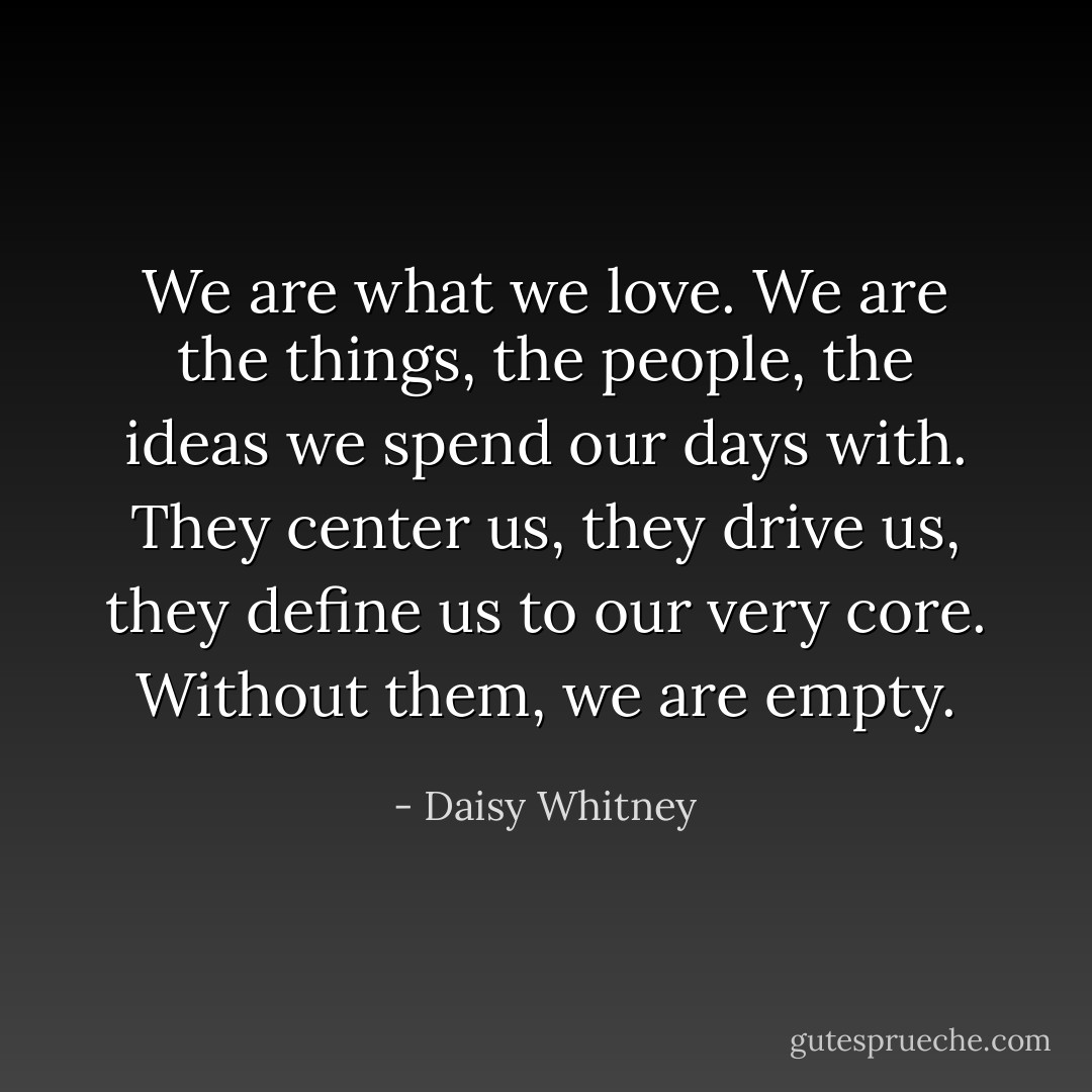 We are what we love. We are the things, the people, the ideas we spend our days with. They center us, they drive us, they define us to our very core.<br />Without them, we are empty. - Daisy Whitney