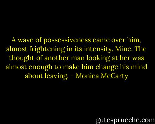 A wave of possessiveness came over him, almost frightening in its<br />intensity. Mine. The thought of another man looking at her was almost<br />enough to make him change his mind about leaving. - Monica McCarty