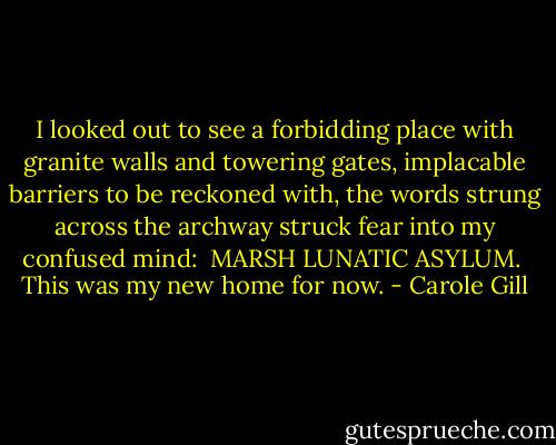 I looked out to see a forbidding place with granite walls and towering gates,<br />implacable barriers to be reckoned with, the words strung across the archway struck fear into<br />my confused mind:<br /><br />MARSH LUNATIC ASYLUM.<br /><br />This was my new home for now. - Carole Gill