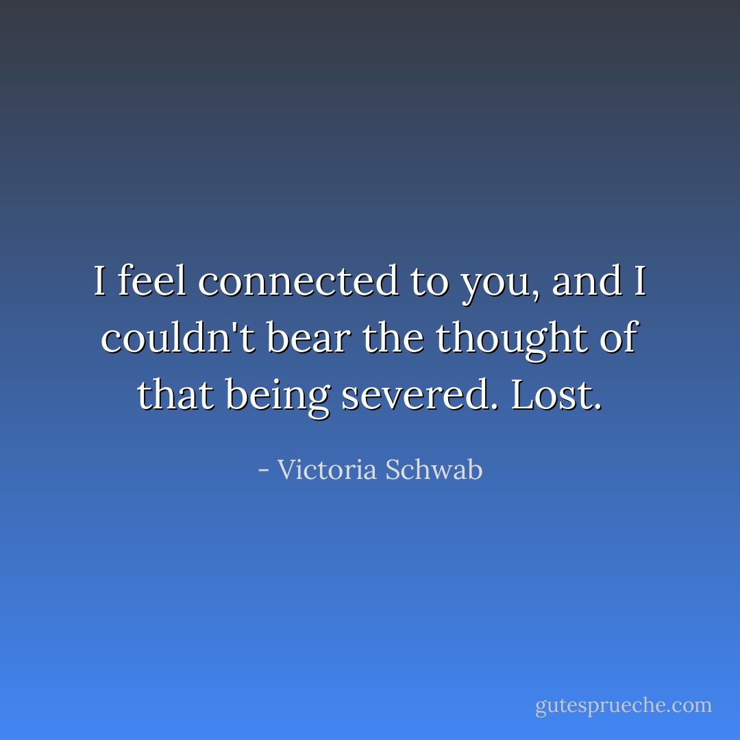 I feel connected to you, and I couldn't bear the thought of that being severed. Lost. - Victoria Schwab