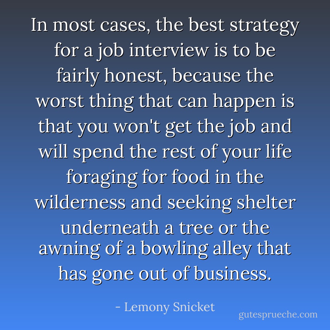 In most cases, the best strategy for a job interview is to be fairly honest, because the worst thing that can happen is that you won't get the job and will spend the rest of your life foraging for food in the wilderness and seeking shelter underneath a tree or the awning of a bowling alley that has gone out of business. - Lemony Snicket