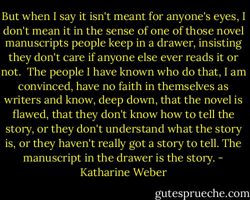 But when I say it isn't meant for anyone's eyes, I don't mean it in the sense of one of those novel manuscripts people keep in a drawer, insisting they don't care if anyone else ever reads it or not.<br /><br />The people I have known who do that, I am convinced, have no faith in themselves as writers and know, deep down, that the novel is flawed, that they don't know how to tell the story, or they don't understand what the story is, or they haven't really got a story to tell. The manuscript in the drawer is the story. - Katharine Weber