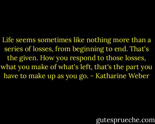 Life seems sometimes like nothing more than a series of losses, from beginning to end. That's the given. How you respond to those losses, what you make of what's left, that's the part you have to make up as you go. - Katharine Weber