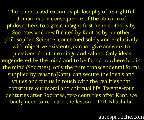 The ruinous abdication by philosophy of its rightful domain is the consequence of the oblivion of philosophers to a great insight first beheld clearly by Socrates and re-affirmed by Kant as by no other philosopher. Science, concerned solely and exclusively with objective existents, cannot give answers to questions about meanings and values. Only ideas engendered by the mind and to be found nowhere but in the mind (Socrates), only the pure transcendental forms supplied by reason (Kant), can secure the ideals and values and put us in touch with the realities that constitute our moral and spiritual life. Twenty-four centuries after Socrates, two centuries after Kant, we badly need to re-learn the lesson. - D.R. Khashaba