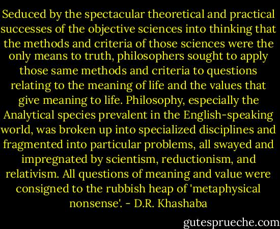 Seduced by the spectacular theoretical and practical successes of the objective sciences into thinking that the methods and criteria of those sciences were the only means to truth, philosophers sought to apply those same methods and criteria to questions relating to the meaning of life and the values that give meaning to life. Philosophy, especially the Analytical species prevalent in the English-speaking world, was broken up into specialized disciplines and fragmented into particular problems, all swayed and impregnated by scientism, reductionism, and relativism. All questions of meaning and value were consigned to the rubbish heap of 'metaphysical nonsense'. - D.R. Khashaba