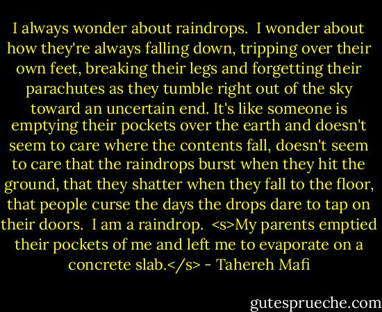 I always wonder about raindrops.<br /><br />I wonder about how they're always falling down, tripping over their own feet, breaking their legs and forgetting their parachutes as they tumble right out of the sky toward an uncertain end. It's like someone is emptying their pockets over the earth and doesn't seem to care where the contents fall, doesn't seem to care that the raindrops burst when they hit the ground, that they shatter when they fall to the floor, that people curse the days the drops dare to tap on their doors.<br /><br />I am a raindrop.<br /><br /><s>My parents emptied their pockets of me and left me to evaporate on a concrete slab.</s> - Tahereh Mafi