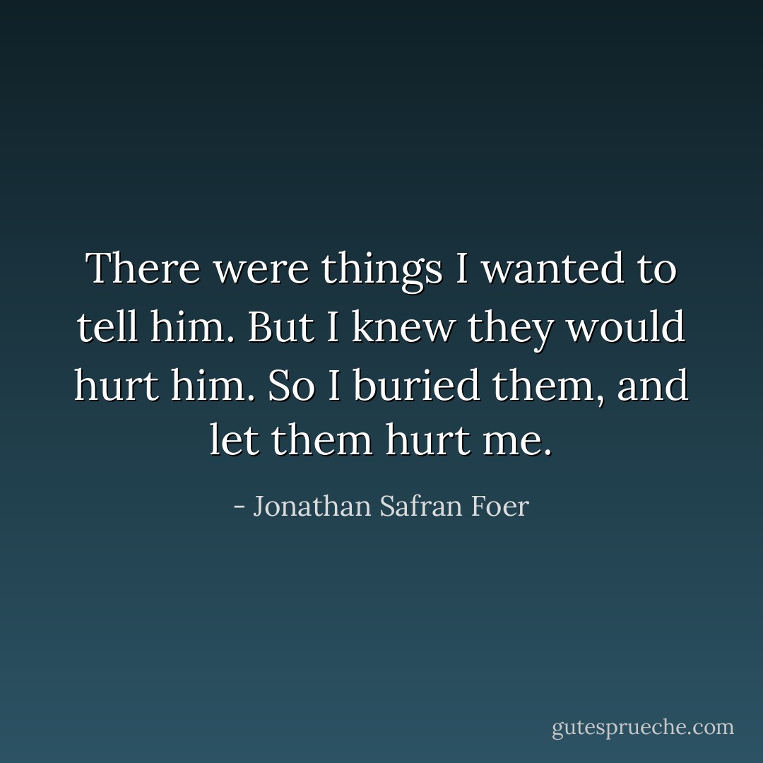There were things I wanted to tell him. But I knew they would hurt him. So I buried them, and let them hurt me. - Jonathan Safran Foer