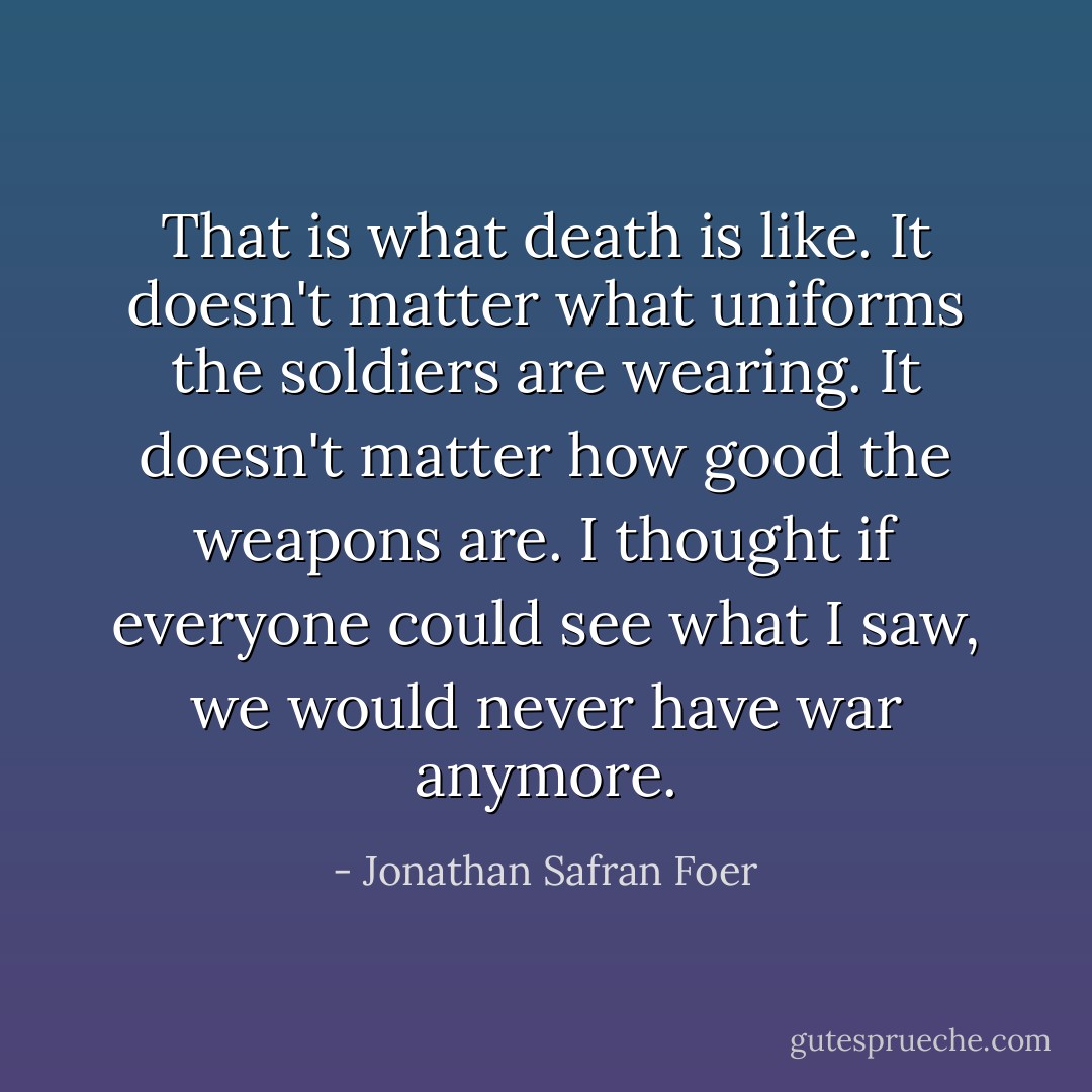 That is what death is like. It doesn't matter what uniforms the soldiers are wearing. It doesn't matter how good the weapons are. I thought if everyone could see what I saw, we would never have war anymore. - Jonathan Safran Foer