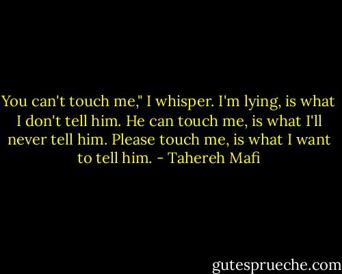 You can't touch me," I whisper. I'm lying, is what I don't tell him. He can touch me, is what I'll never tell him. Please touch me, is what I want to tell him. - Tahereh Mafi