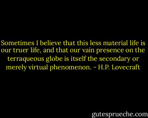 Sometimes I believe that this less material life is our truer life, and that our vain presence on the terraqueous globe is itself the secondary or merely virtual phenomenon. - H.P. Lovecraft