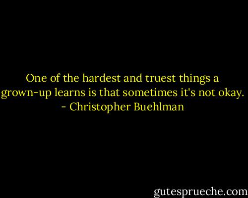 One of the hardest and truest things a grown-up learns is that sometimes it's not okay. - Christopher Buehlman